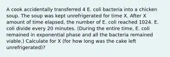 A cook accidentally transferred 4 E. coli bacteria into a chicken soup. The soup was kept unrefrigerated for time X. After X amount of time elapsed, the number of E. coli reached 1024. E. coli divide every 20 minutes. (During the entire time, E. coli remained in exponential phase and all the bacteria remained viable.) Calculate for X (for how long was the cake left unrefrigerated)?