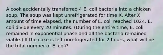 A cook accidentally transferred 4 E. coli bacteria into a chicken soup. The soup was kept unrefrigerated for time X. After X amount of time elapsed, the number of E. coli reached 1024. E. coli divide every 20 minutes. (During the entire time, E. coli remained in exponential phase and all the bacteria remained viable.) If the cake is left unrefrigerated for 2 hours, what will be the total number of E. coli?