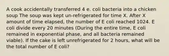 A cook accidentally transferred 4 e. coli bacteria into a chicken soup The soup was kept un-refrigerated for time X. After X amount of time elapsed, the number of E coli reached 1024. E coli divide every 20 minutes (During the entire time, E coli remained in exponential phase, and all bacteria remained viable). If the cake is left unrefrigerated for 2 hours, what will be the total number of E coli?