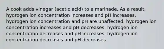 A cook adds vinegar (acetic acid) to a marinade. As a result, hydrogen ion concentration increases and pH increases. hydrogen ion concentration and pH are unaffected. hydrogen ion concentration increases and pH decreases. hydrogen ion concentration decreases and pH increases. hydrogen ion concentration decreases and pH decreases.