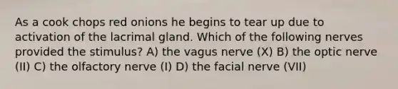 As a cook chops red onions he begins to tear up due to activation of the lacrimal gland. Which of the following nerves provided the stimulus? A) the vagus nerve (X) B) the optic nerve (II) C) the olfactory nerve (I) D) the facial nerve (VII)