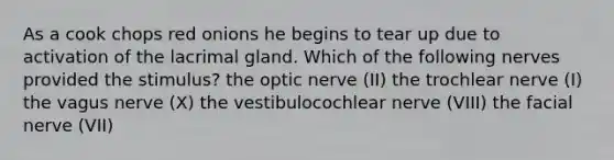 As a cook chops red onions he begins to tear up due to activation of the lacrimal gland. Which of the following nerves provided the stimulus? the optic nerve (II) the trochlear nerve (I) the vagus nerve (X) the vestibulocochlear nerve (VIII) the facial nerve (VII)