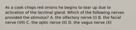 As a cook chops red onions he begins to tear up due to activation of the lacrimal gland. Which of the following nerves provided the stimulus? A. the olfactory nerve (I) B. the facial nerve (VII) C. the optic nerve (II) D. the vagus nerve (X)