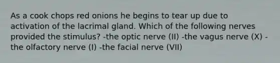 As a cook chops red onions he begins to tear up due to activation of the lacrimal gland. Which of the following nerves provided the stimulus? -the optic nerve (II) -the vagus nerve (X) -the olfactory nerve (I) -the facial nerve (VII)