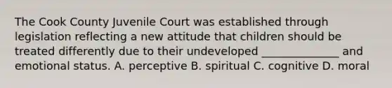 The Cook County Juvenile Court was established through legislation reflecting a new attitude that children should be treated differently due to their undeveloped ______________ and emotional status. A. perceptive B. spiritual C. cognitive D. moral