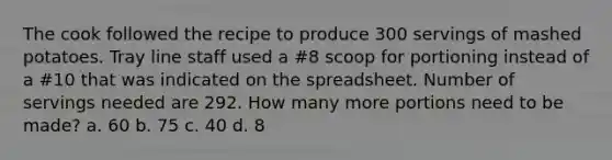 The cook followed the recipe to produce 300 servings of mashed potatoes. Tray line staff used a #8 scoop for portioning instead of a #10 that was indicated on the spreadsheet. Number of servings needed are 292. How many more portions need to be made? a. 60 b. 75 c. 40 d. 8