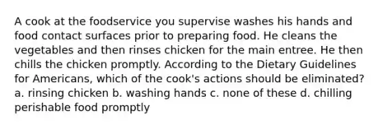 A cook at the foodservice you supervise washes his hands and food contact surfaces prior to preparing food. He cleans the vegetables and then rinses chicken for the main entree. He then chills the chicken promptly. According to the Dietary Guidelines for Americans, which of the cook's actions should be eliminated? a. rinsing chicken b. washing hands c. none of these d. chilling perishable food promptly