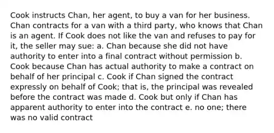 Cook instructs Chan, her agent, to buy a van for her business. Chan contracts for a van with a third party, who knows that Chan is an agent. If Cook does not like the van and refuses to pay for it, the seller may sue: a. Chan because she did not have authority to enter into a final contract without permission b. Cook because Chan has actual authority to make a contract on behalf of her principal c. Cook if Chan signed the contract expressly on behalf of Cook; that is, the principal was revealed before the contract was made d. Cook but only if Chan has apparent authority to enter into the contract e. no one; there was no valid contract