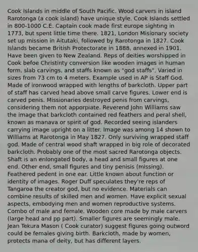 Cook Islands in middle of South Pacific. Wood carvers in island Rarotonga (a cook island) have unique style. Cook Islands settled in 800-1000 C.E. Captain cook made first europe sighting in 1773, but spent little time there. 1821, London Misionary society set up mission in Aitutaki, followed by Rarotonga in 1827. Cook Islands became British Protectorate in 1888, annexed in 1901. Have been given to New Zealand. Reps of deities worshipped in Cook befoe Christinty conversion like wooden images in human form, slab carvings, and staffs known as "god staffs". Varied in sizes from 73 cm to 4 meters. Example used in AP is Staff God. Made of ironwood wrapped with lengths of barkcloth. Upper part of staff has carved head above small carve figures. Lower end is carved penis. Missionaries destroyed penis from carvings, considering them not apporpiate. Reverend John Williams saw the image that barkcloth contained red feathers and peral shell, known as manava or spirit of god. Recorded seeing islanders carrying image upright on a litter. Image was among 14 shown to Williams at Rarotonga in May 1827. Only surviving wrapped staff god. Made of central wood shaft wrapped in big role of decorated barkcloth. Probably one of the most sacred Rarotonga objects. Shaft is an enlongated body, a head and small figures at one end. Other end, small figures and tiny penisis (missing). Feathered pedent in one ear. Little known about function or identity of images. Roger Duff speculates they're reps of Tangaroa the creator god, but no evidence. Materials can combine results of skilled men and women. Have explicit sexual aspects, embodying men and women reproductive systems. Combo of male and female. Wooden core made by male carvers (large head and pp part). Smaller figures are seemingly male. Jean Tekura Mason ( Cook curator) suggest figures going outword could be females giving birth. Barkcloth, made by women, protects mana of deity, but has different layers.