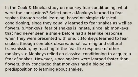 In the Cook & Mineka study on monkey fear conditioning, what were the conclusions? Select one: a.Monkeys learned to fear snakes through social learning, based on simple classical conditioning, since they equally learned to fear snakes as well as flowers. b.Monkeys' fear of snakes is innate, since lab monkeys that had never seen a snake before had a fear-like response when they were presented with one. c.Monkeys learned to fear snakes through complex observational learning and cultural transmission, by reacting to the fear-like response of other monkeys. d.Monkeys relied on classical conditioning to acquire a fear of snakes. However, since snakes were learned faster than flowers, they concluded that monkeys had a biological predisposition to learning about snakes.