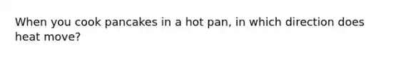 When you cook pancakes in a hot pan, in which direction does heat move?