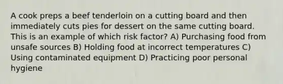 A cook preps a beef tenderloin on a cutting board and then immediately cuts pies for dessert on the same cutting board. This is an example of which risk factor? A) Purchasing food from unsafe sources B) Holding food at incorrect temperatures C) Using contaminated equipment D) Practicing poor personal hygiene