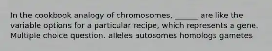 In the cookbook analogy of chromosomes, ______ are like the variable options for a particular recipe, which represents a gene. Multiple choice question. alleles autosomes homologs gametes