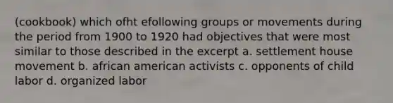 (cookbook) which ofht efollowing groups or movements during the period from 1900 to 1920 had objectives that were most similar to those described in the excerpt a. settlement house movement b. african american activists c. opponents of child labor d. organized labor