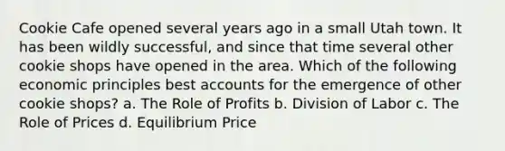 Cookie Cafe opened several years ago in a small Utah town. It has been wildly successful, and since that time several other cookie shops have opened in the area. Which of the following economic principles best accounts for the emergence of other cookie shops? a. The Role of Profits b. Division of Labor c. The Role of Prices d. Equilibrium Price