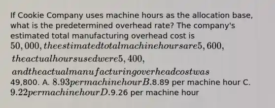 If Cookie Company uses machine hours as the allocation base, what is the predetermined overhead rate? The company's estimated total manufacturing overhead cost is 50,000, the estimated total machine hours are 5,600, the actual hours used were 5,400, and the actual manufacturing overhead cost was49,800. A. 8.93 per machine hour B.8.89 per machine hour C. 9.22 per machine hour D.9.26 per machine hour