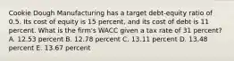 Cookie Dough Manufacturing has a target debt-equity ratio of 0.5. Its cost of equity is 15 percent, and its cost of debt is 11 percent. What is the firm's WACC given a tax rate of 31 percent? A. 12.53 percent B. 12.78 percent C. 13.11 percent D. 13.48 percent E. 13.67 percent