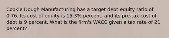 Cookie Dough Manufacturing has a target debt-equity ratio of 0.76. Its cost of equity is 15.3% percent, and its pre-tax cost of debt is 9 percent. What is the firm's WACC given a tax rate of 21 percent?