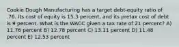 Cookie Dough Manufacturing has a target debt-equity ratio of .76. Its cost of equity is 15.3 percent, and its pretax cost of debt is 9 percent. What is the WACC given a tax rate of 21 percent? A) 11.76 percent B) 12.78 percent C) 13.11 percent D) 11.48 percent E) 12.53 percent