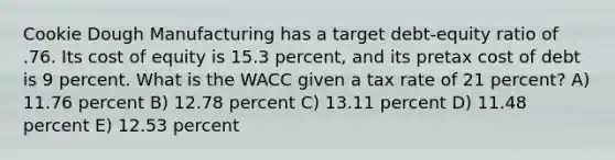 Cookie Dough Manufacturing has a target debt-equity ratio of .76. Its cost of equity is 15.3 percent, and its pretax cost of debt is 9 percent. What is the WACC given a tax rate of 21 percent? A) 11.76 percent B) 12.78 percent C) 13.11 percent D) 11.48 percent E) 12.53 percent