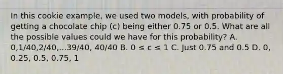 In this cookie example, we used two models, with probability of getting a chocolate chip (c) being either 0.75 or 0.5. What are all the possible values could we have for this probability? A. 0,1/40,2/40,...39/40, 40/40 B. 0 ≤ c ≤ 1 C. Just 0.75 and 0.5 D. 0, 0.25, 0.5, 0.75, 1