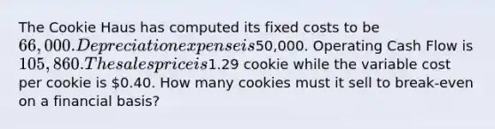 The Cookie Haus has computed its fixed costs to be 66,000. Depreciation expense is50,000. Operating Cash Flow is 105,860. The sales price is1.29 cookie while the variable cost per cookie is 0.40. How many cookies must it sell to break-even on a financial basis?