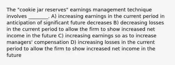 The "cookie jar reserves" earnings management technique involves ________. A) increasing earnings in the current period in anticipation of significant future decreases B) decreasing losses in the current period to allow the firm to show increased net income in the future C) increasing earnings so as to increase managers' compensation D) increasing losses in the current period to allow the firm to show increased net income in the future