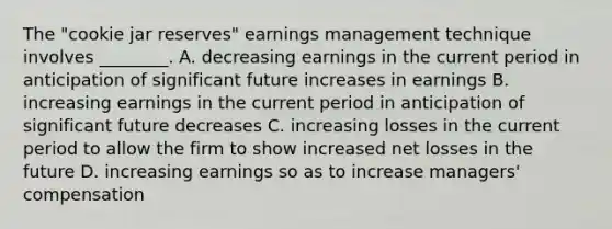 The​ "cookie jar​ reserves" earnings management technique involves​ ________. A. decreasing earnings in the current period in anticipation of significant future increases in earnings B. increasing earnings in the current period in anticipation of significant future decreases C. increasing losses in the current period to allow the firm to show increased net losses in the future D. increasing earnings so as to increase​ managers' compensation