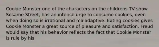 Cookie Monster one of the characters on the childrens TV show Sesame Street, has an intense urge to consume cookies, even when doing so is irrational and maladaptive. Eating cookies gives Cookie Monster a great source of pleasure and satisfaction. Freud would say that his behavior reflects the fact that Cookie Monster is rule by his