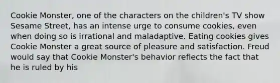 Cookie Monster, one of the characters on the children's TV show Sesame Street, has an intense urge to consume cookies, even when doing so is irrational and maladaptive. Eating cookies gives Cookie Monster a great source of pleasure and satisfaction. Freud would say that Cookie Monster's behavior reflects the fact that he is ruled by his