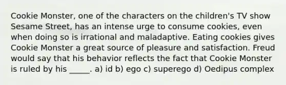 Cookie Monster, one of the characters on the children's TV show Sesame Street, has an intense urge to consume cookies, even when doing so is irrational and maladaptive. Eating cookies gives Cookie Monster a great source of pleasure and satisfaction. Freud would say that his behavior reflects the fact that Cookie Monster is ruled by his _____. a) id b) ego c) superego d) Oedipus complex