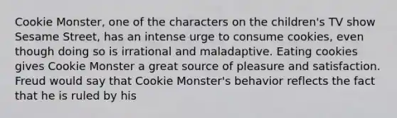 Cookie Monster, one of the characters on the children's TV show Sesame Street, has an intense urge to consume cookies, even though doing so is irrational and maladaptive. Eating cookies gives Cookie Monster a great source of pleasure and satisfaction. Freud would say that Cookie Monster's behavior reflects the fact that he is ruled by his