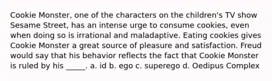 Cookie Monster, one of the characters on the children's TV show Sesame Street, has an intense urge to consume cookies, even when doing so is irrational and maladaptive. Eating cookies gives Cookie Monster a great source of pleasure and satisfaction. Freud would say that his behavior reflects the fact that Cookie Monster is ruled by his _____. a. id b. ego c. superego d. Oedipus Complex