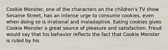 Cookie Monster, one of the characters on the children's TV show Sesame Street, has an intense urge to consume cookies, even when doing so is irrational and maladaptive. Eating cookies gives Cookie Monster a great source of pleasure and satisfaction. Freud would say that his behavior reflects the fact that Cookie Monster is ruled by his