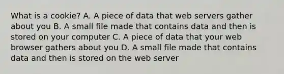 What is a cookie? A. A piece of data that web servers gather about you B. A small file made that contains data and then is stored on your computer C. A piece of data that your web browser gathers about you D. A small file made that contains data and then is stored on the web server