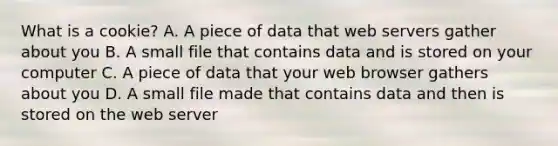 What is a cookie? A. A piece of data that web servers gather about you B. A small file that contains data and is stored on your computer C. A piece of data that your web browser gathers about you D. A small file made that contains data and then is stored on the web server