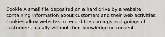 Cookie A small file deposited on a hard drive by a website containing information about customers and their web activities. Cookies allow websites to record the comings and goings of customers, usually without their knowledge or consent.