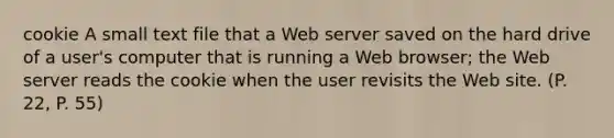 cookie A small text file that a Web server saved on the hard drive of a user's computer that is running a Web browser; the Web server reads the cookie when the user revisits the Web site. (P. 22, P. 55)