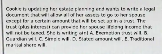 Cookie is updating her estate planning and wants to write a legal document that will allow all of her assets to go to her spouse except for a certain amount that will be set up in a trust. The trust (plus interest) can provide her spouse lifelong income that will not be taxed. She is writing a(n) A. Exemption trust will. B. Guardian will. C. Simple will. D. Stated amount will. E. Traditional marital share will.