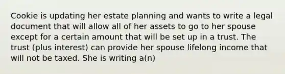 Cookie is updating her estate planning and wants to write a legal document that will allow all of her assets to go to her spouse except for a certain amount that will be set up in a trust. The trust (plus interest) can provide her spouse lifelong income that will not be taxed. She is writing a(n)