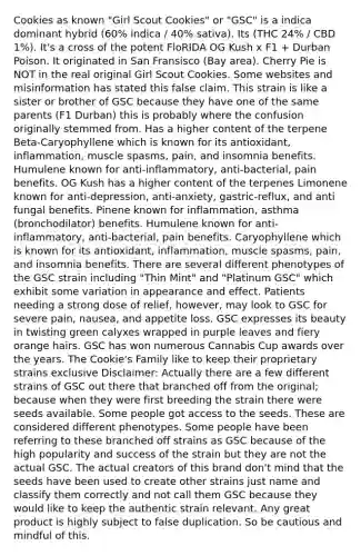 Cookies as known "Girl Scout Cookies" or "GSC" is a indica dominant hybrid (60% indica / 40% sativa). Its (THC 24% / CBD 1%). It's a cross of the potent FloRIDA OG Kush x F1 + Durban Poison. It originated in San Fransisco (Bay area). Cherry Pie is NOT in the real original Girl Scout Cookies. Some websites and misinformation has stated this false claim. This strain is like a sister or brother of GSC because they have one of the same parents (F1 Durban) this is probably where the confusion originally stemmed from. Has a higher content of the terpene Beta-Caryophyllene which is known for its antioxidant, inflammation, muscle spasms, pain, and insomnia benefits. Humulene known for anti-inflammatory, anti-bacterial, pain benefits. OG Kush has a higher content of the terpenes Limonene known for anti-depression, anti-anxiety, gastric-reflux, and anti fungal benefits. Pinene known for inflammation, asthma (bronchodilator) benefits. Humulene known for anti-inflammatory, anti-bacterial, pain benefits. Caryophyllene which is known for its antioxidant, inflammation, muscle spasms, pain, and insomnia benefits. There are several different phenotypes of the GSC strain including "Thin Mint" and "Platinum GSC" which exhibit some variation in appearance and effect. Patients needing a strong dose of relief, however, may look to GSC for severe pain, nausea, and appetite loss. GSC expresses its beauty in twisting green calyxes wrapped in purple leaves and fiery orange hairs. GSC has won numerous Cannabis Cup awards over the years. The Cookie's Family like to keep their proprietary strains exclusive Disclaimer: Actually there are a few different strains of GSC out there that branched off from the original; because when they were first breeding the strain there were seeds available. Some people got access to the seeds. These are considered different phenotypes. Some people have been referring to these branched off strains as GSC because of the high popularity and success of the strain but they are not the actual GSC. The actual creators of this brand don't mind that the seeds have been used to create other strains just name and classify them correctly and not call them GSC because they would like to keep the authentic strain relevant. Any great product is highly subject to false duplication. So be cautious and mindful of this.