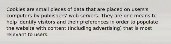 Cookies are small pieces of data that are placed on users's computers by publishers' web servers. They are one means to help identify visitors and their preferences in order to populate the website with content (including advertising) that is most relevant to users.