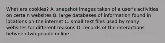 What are cookies? A. snapshot images taken of a user's activities on certain websites B. large databases of information found in locations on the internet C. small text files used by many websites for different reasons D. records of the interactions between two people online