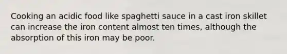 Cooking an acidic food like spaghetti sauce in a cast iron skillet can increase the iron content almost ten times, although the absorption of this iron may be poor.