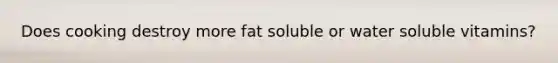 Does cooking destroy more fat soluble or water soluble vitamins?