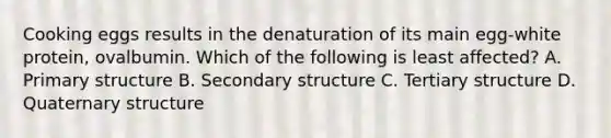 Cooking eggs results in the denaturation of its main egg-white protein, ovalbumin. Which of the following is least affected? A. Primary structure B. Secondary structure C. Tertiary structure D. Quaternary structure