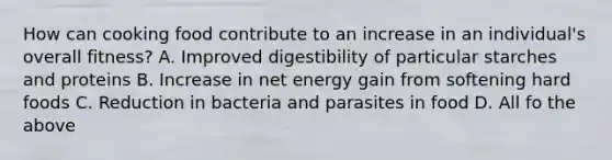 How can cooking food contribute to an increase in an individual's overall fitness? A. Improved digestibility of particular starches and proteins B. Increase in net energy gain from softening hard foods C. Reduction in bacteria and <a href='https://www.questionai.com/knowledge/k1qKiv0Q64-parasites-in-food' class='anchor-knowledge'>parasites in food</a> D. All fo the above