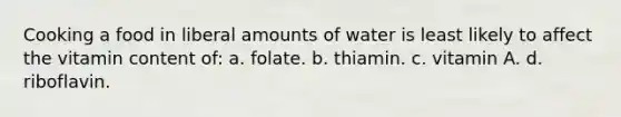 Cooking a food in liberal amounts of water is least likely to affect the vitamin content of: a. folate. b. thiamin. c. vitamin A. d. riboflavin.