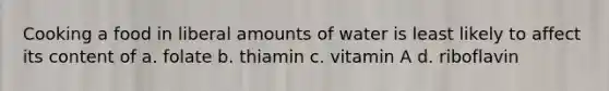 Cooking a food in liberal amounts of water is least likely to affect its content of a. folate b. thiamin c. vitamin A d. riboflavin