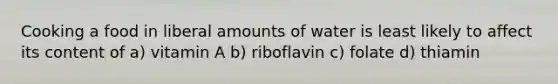 Cooking a food in liberal amounts of water is least likely to affect its content of a) vitamin A b) riboflavin c) folate d) thiamin